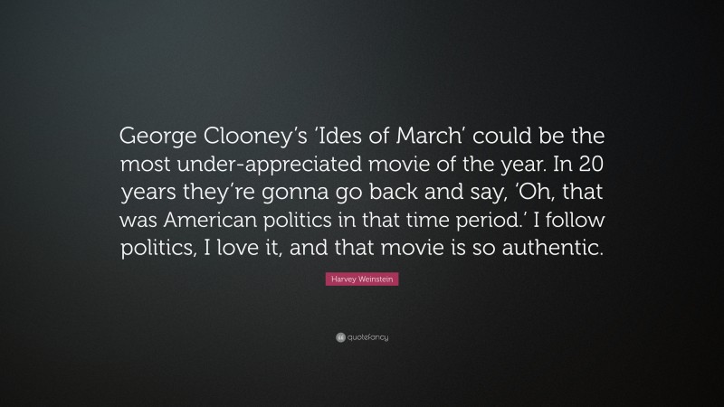 Harvey Weinstein Quote: “George Clooney’s ‘Ides of March’ could be the most under-appreciated movie of the year. In 20 years they’re gonna go back and say, ‘Oh, that was American politics in that time period.’ I follow politics, I love it, and that movie is so authentic.”