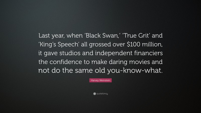 Harvey Weinstein Quote: “Last year, when ‘Black Swan,’ ‘True Grit’ and ‘King’s Speech’ all grossed over $100 million, it gave studios and independent financiers the confidence to make daring movies and not do the same old you-know-what.”