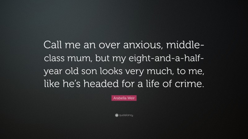 Arabella Weir Quote: “Call me an over anxious, middle-class mum, but my eight-and-a-half-year old son looks very much, to me, like he’s headed for a life of crime.”