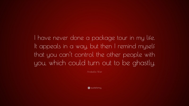 Arabella Weir Quote: “I have never done a package tour in my life. It appeals in a way, but then I remind myself that you can’t control the other people with you, which could turn out to be ghastly.”