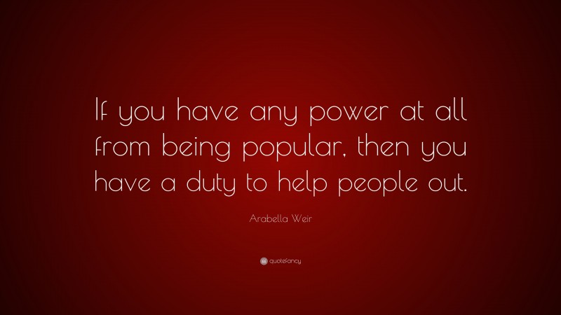 Arabella Weir Quote: “If you have any power at all from being popular, then you have a duty to help people out.”