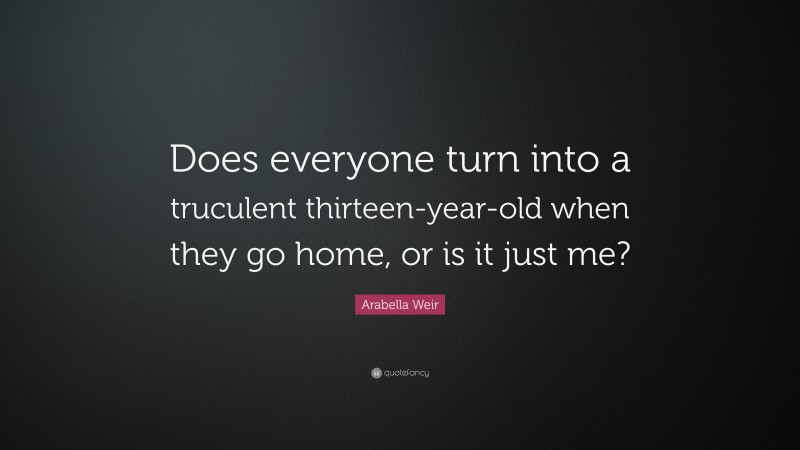 Arabella Weir Quote: “Does everyone turn into a truculent thirteen-year-old when they go home, or is it just me?”