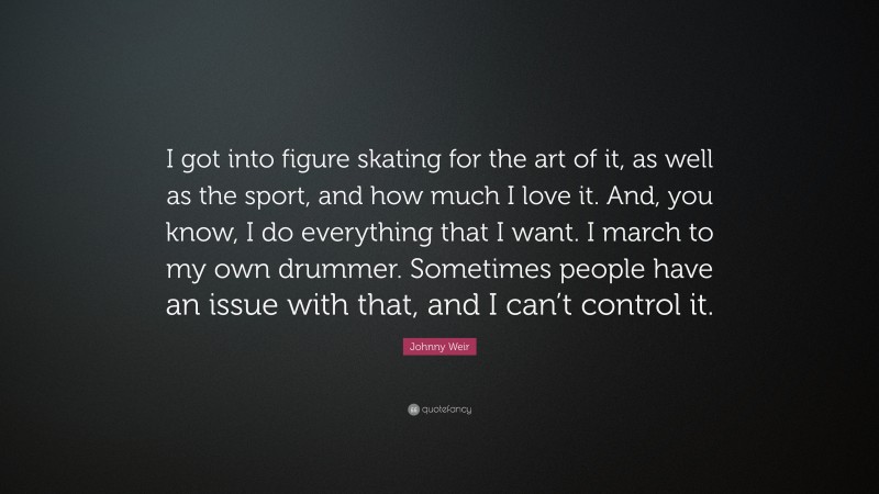 Johnny Weir Quote: “I got into figure skating for the art of it, as well as the sport, and how much I love it. And, you know, I do everything that I want. I march to my own drummer. Sometimes people have an issue with that, and I can’t control it.”