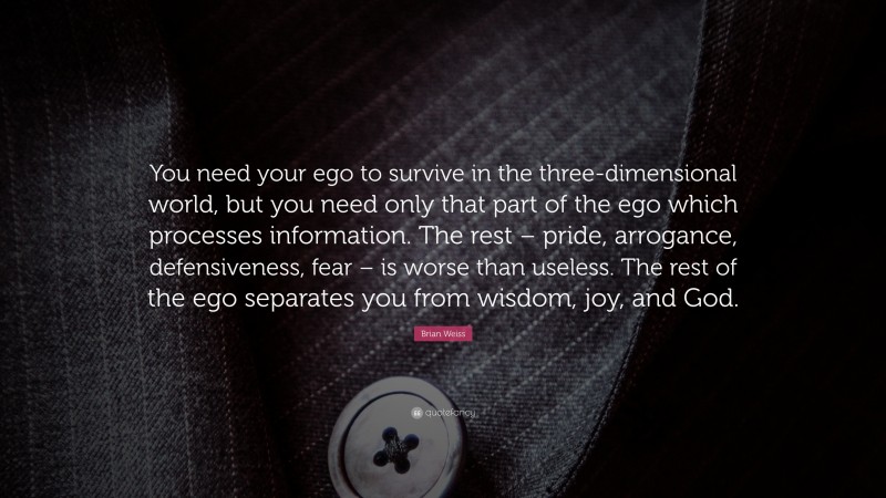 Brian Weiss Quote: “You need your ego to survive in the three-dimensional world, but you need only that part of the ego which processes information. The rest – pride, arrogance, defensiveness, fear – is worse than useless. The rest of the ego separates you from wisdom, joy, and God.”