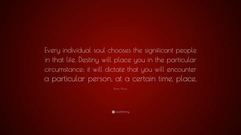 Brian Weiss Quote: “Every individual soul chooses the significant people in that life. Destiny will place you in the particular circumstance; it will dictate that you will encounter a particular person, at a certain time, place.”