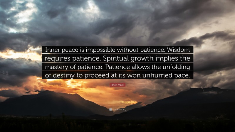 Brian Weiss Quote: “Inner peace is impossible without patience. Wisdom requires patience. Spiritual growth implies the mastery of patience. Patience allows the unfolding of destiny to proceed at its won unhurried pace.”