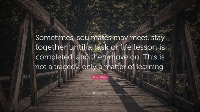Brian Weiss Quote: “Sometimes, soulmates may meet, stay together until a task or life lesson is completed, and then move on. This is not a tragedy, only a matter of learning.”
