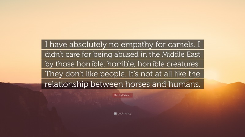 Rachel Weisz Quote: “I have absolutely no empathy for camels. I didn’t care for being abused in the Middle East by those horrible, horrible, horrible creatures. They don’t like people. It’s not at all like the relationship between horses and humans.”