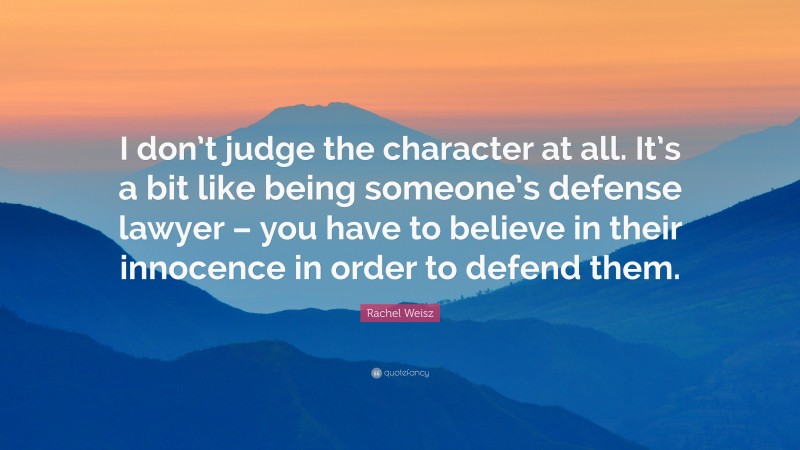 Rachel Weisz Quote: “I don’t judge the character at all. It’s a bit like being someone’s defense lawyer – you have to believe in their innocence in order to defend them.”