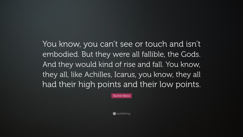 Rachel Weisz Quote: “You know, you can’t see or touch and isn’t embodied. But they were all fallible, the Gods. And they would kind of rise and fall. You know, they all, like Achilles, Icarus, you know, they all had their high points and their low points.”