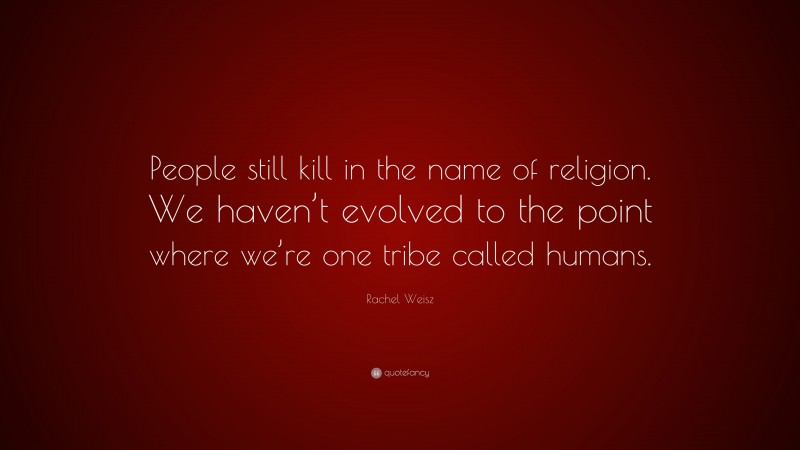 Rachel Weisz Quote: “People still kill in the name of religion. We haven’t evolved to the point where we’re one tribe called humans.”