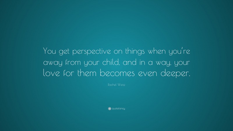 Rachel Weisz Quote: “You get perspective on things when you’re away from your child, and in a way, your love for them becomes even deeper.”