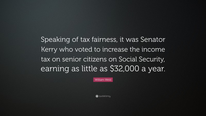 William Weld Quote: “Speaking of tax fairness, it was Senator Kerry who voted to increase the income tax on senior citizens on Social Security, earning as little as $32,000 a year.”