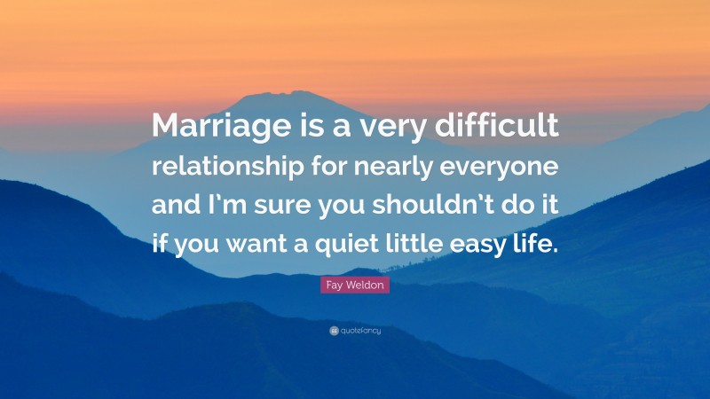 Fay Weldon Quote: “Marriage is a very difficult relationship for nearly everyone and I’m sure you shouldn’t do it if you want a quiet little easy life.”