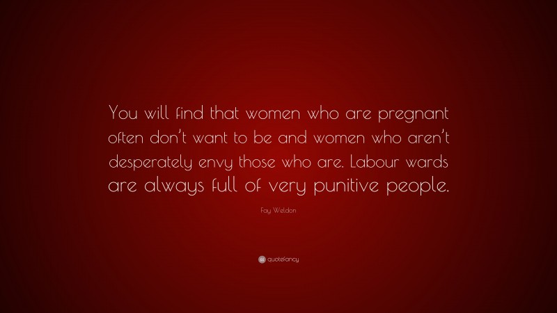 Fay Weldon Quote: “You will find that women who are pregnant often don’t want to be and women who aren’t desperately envy those who are. Labour wards are always full of very punitive people.”