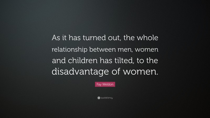 Fay Weldon Quote: “As it has turned out, the whole relationship between men, women and children has tilted, to the disadvantage of women.”