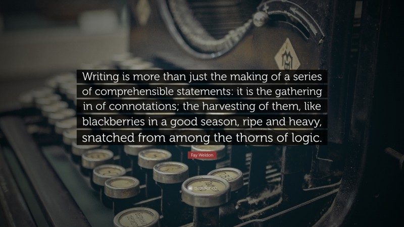 Fay Weldon Quote: “Writing is more than just the making of a series of comprehensible statements: it is the gathering in of connotations; the harvesting of them, like blackberries in a good season, ripe and heavy, snatched from among the thorns of logic.”