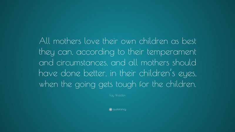 Fay Weldon Quote: “All mothers love their own children as best they can, according to their temperament and circumstances, and all mothers should have done better, in their children’s eyes, when the going gets tough for the children.”