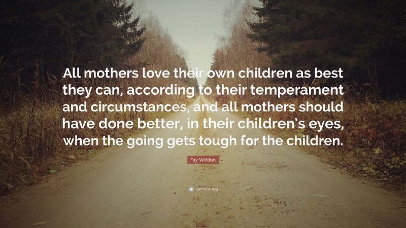 Fay Weldon Quote: “All mothers love their own children as best they can, according to their temperament and circumstances, and all mothers should have done better, in their children’s eyes, when the going gets tough for the children.”