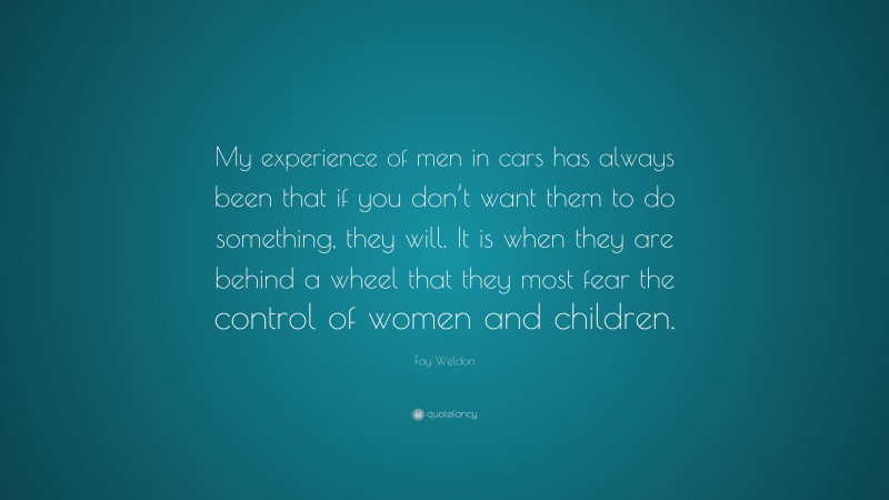 Fay Weldon Quote: “My experience of men in cars has always been that if you don’t want them to do something, they will. It is when they are behind a wheel that they most fear the control of women and children.”