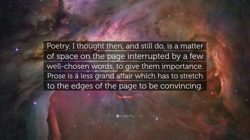 Fay Weldon Quote: “Poetry, I thought then, and still do, is a matter of space on the page interrupted by a few well-chosen words, to give them importance. Prose is a less grand affair which has to stretch to the edges of the page to be convincing.”