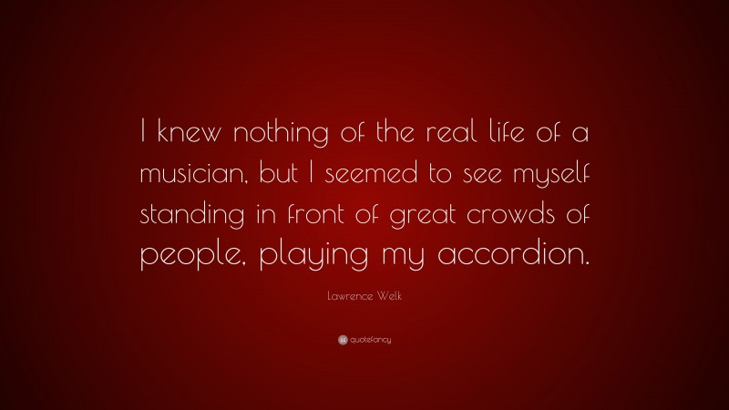 Lawrence Welk Quote: “I knew nothing of the real life of a musician, but I seemed to see myself standing in front of great crowds of people, playing my accordion.”