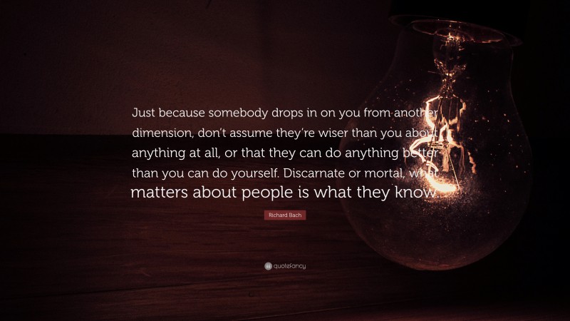 Richard Bach Quote: “Just because somebody drops in on you from another dimension, don’t assume they’re wiser than you about anything at all, or that they can do anything better than you can do yourself. Discarnate or mortal, what matters about people is what they know.”