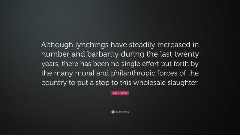 Ida B. Wells Quote: “Although lynchings have steadily increased in number and barbarity during the last twenty years, there has been no single effort put forth by the many moral and philanthropic forces of the country to put a stop to this wholesale slaughter.”