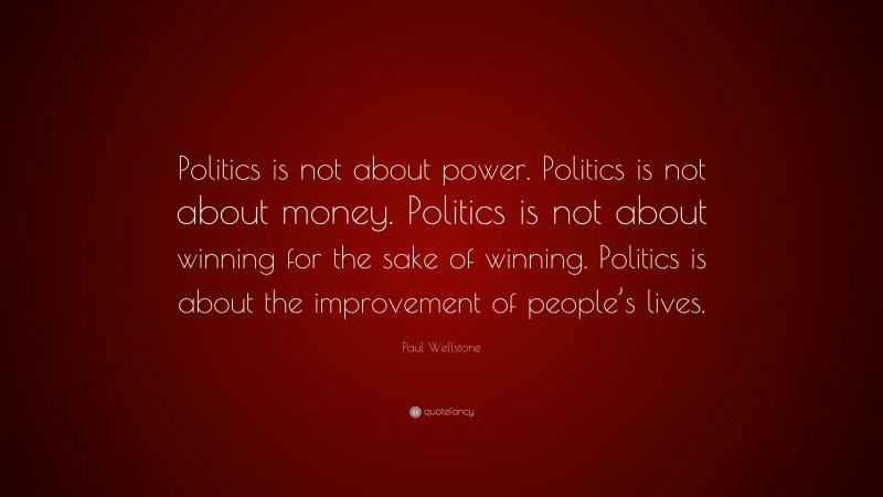 Paul Wellstone Quote: “Politics is not about power. Politics is not about money. Politics is not about winning for the sake of winning. Politics is about the improvement of people’s lives.”
