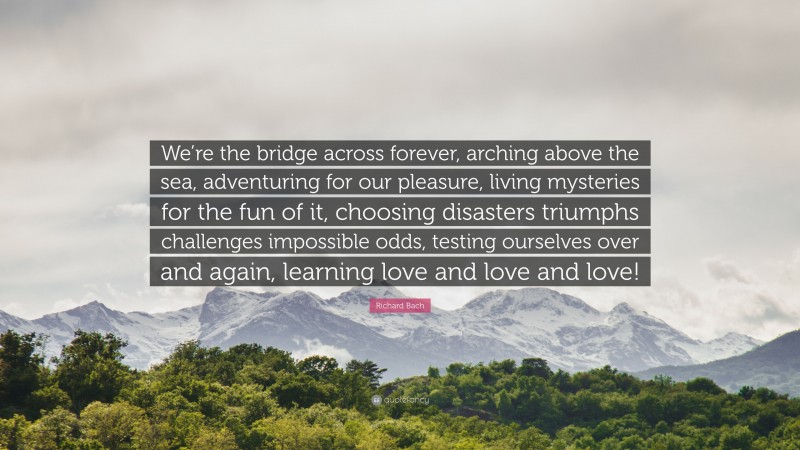 Richard Bach Quote: “We’re the bridge across forever, arching above the sea, adventuring for our pleasure, living mysteries for the fun of it, choosing disasters triumphs challenges impossible odds, testing ourselves over and again, learning love and love and love!”