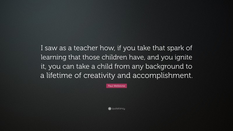 Paul Wellstone Quote: “I saw as a teacher how, if you take that spark of learning that those children have, and you ignite it, you can take a child from any background to a lifetime of creativity and accomplishment.”