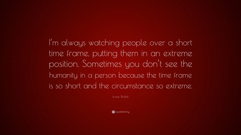 Irvine Welsh Quote: “I’m always watching people over a short time frame, putting them in an extreme position. Sometimes you don’t see the humanity in a person because the time frame is so short and the circumstance so extreme.”