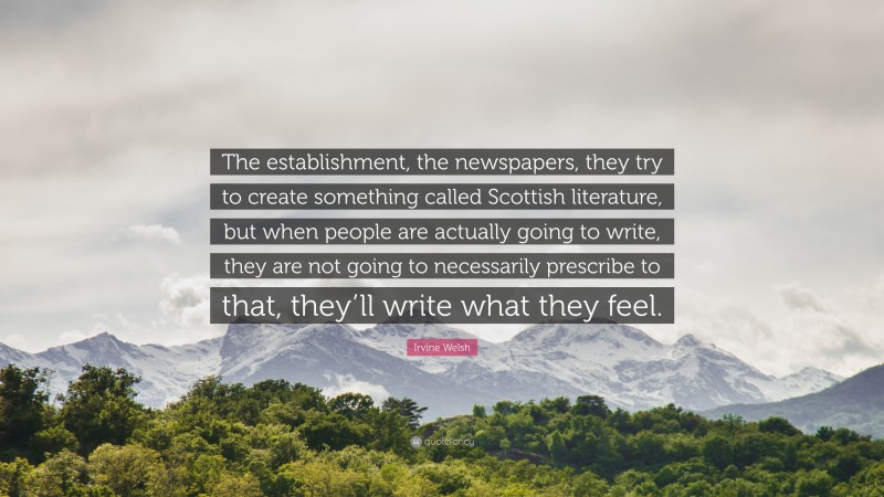 Irvine Welsh Quote: “The establishment, the newspapers, they try to create something called Scottish literature, but when people are actually going to write, they are not going to necessarily prescribe to that, they’ll write what they feel.”