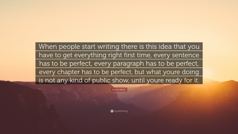 Irvine Welsh Quote: “When people start writing there is this idea that you have to get everything right first time, every sentence has to be perfect, every paragraph has to be perfect, every chapter has to be perfect, but what youre doing is not any kind of public show, until youre ready for it.”