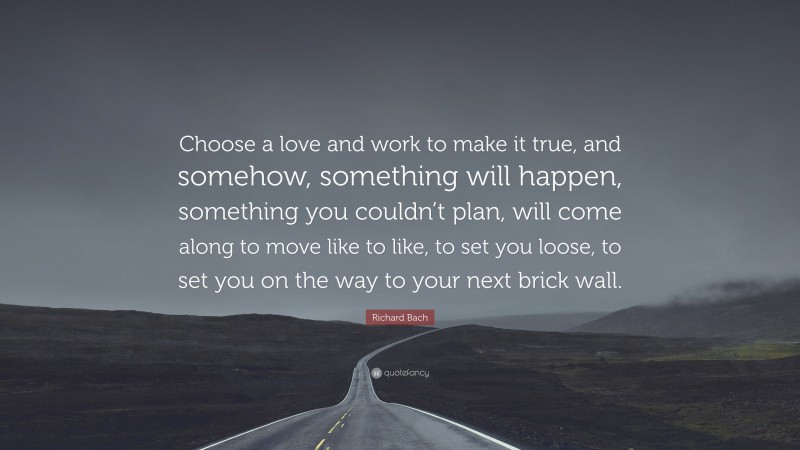 Richard Bach Quote: “Choose a love and work to make it true, and somehow, something will happen, something you couldn’t plan, will come along to move like to like, to set you loose, to set you on the way to your next brick wall.”