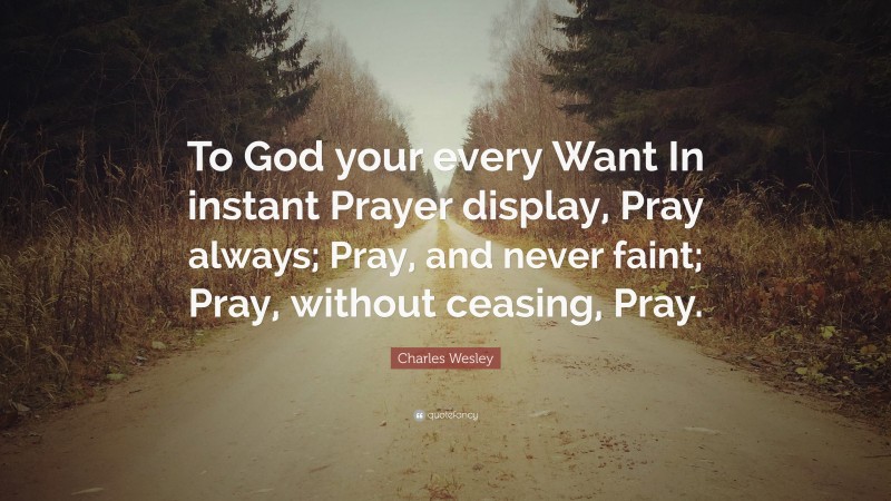 Charles Wesley Quote: “To God your every Want In instant Prayer display, Pray always; Pray, and never faint; Pray, without ceasing, Pray.”