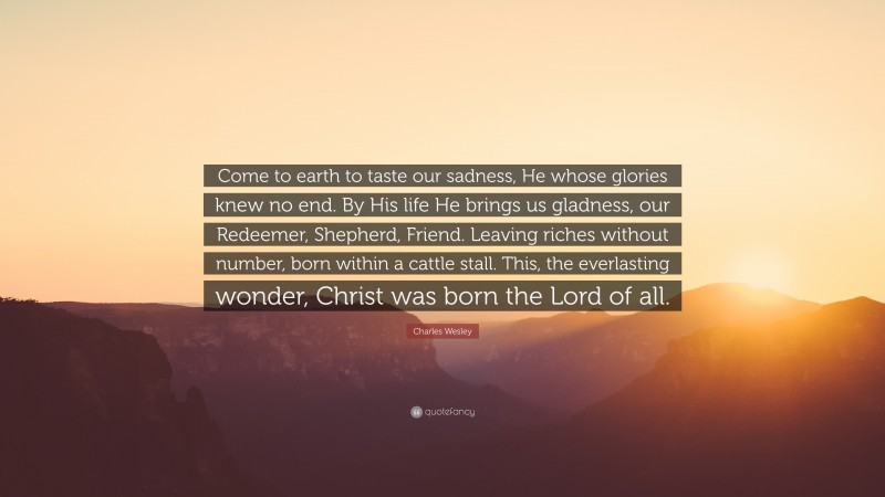 Charles Wesley Quote: “Come to earth to taste our sadness, He whose glories knew no end. By His life He brings us gladness, our Redeemer, Shepherd, Friend. Leaving riches without number, born within a cattle stall. This, the everlasting wonder, Christ was born the Lord of all.”