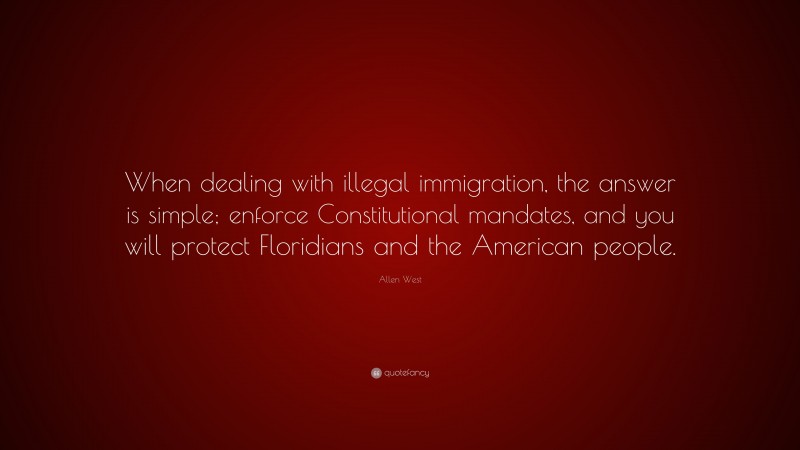 Allen West Quote: “When dealing with illegal immigration, the answer is simple; enforce Constitutional mandates, and you will protect Floridians and the American people.”