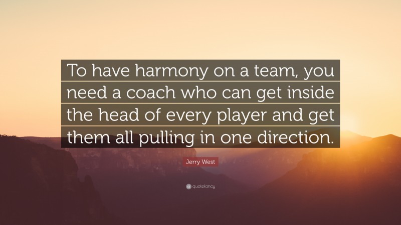 Jerry West Quote: “To have harmony on a team, you need a coach who can get inside the head of every player and get them all pulling in one direction.”