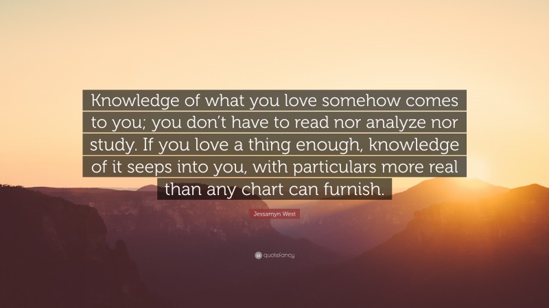 Jessamyn West Quote: “Knowledge of what you love somehow comes to you; you don’t have to read nor analyze nor study. If you love a thing enough, knowledge of it seeps into you, with particulars more real than any chart can furnish.”