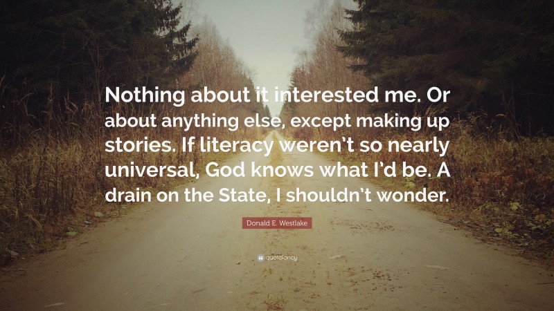 Donald E. Westlake Quote: “Nothing about it interested me. Or about anything else, except making up stories. If literacy weren’t so nearly universal, God knows what I’d be. A drain on the State, I shouldn’t wonder.”