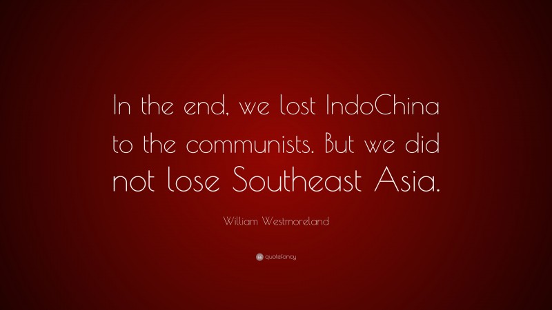 William Westmoreland Quote: “In the end, we lost IndoChina to the communists. But we did not lose Southeast Asia.”