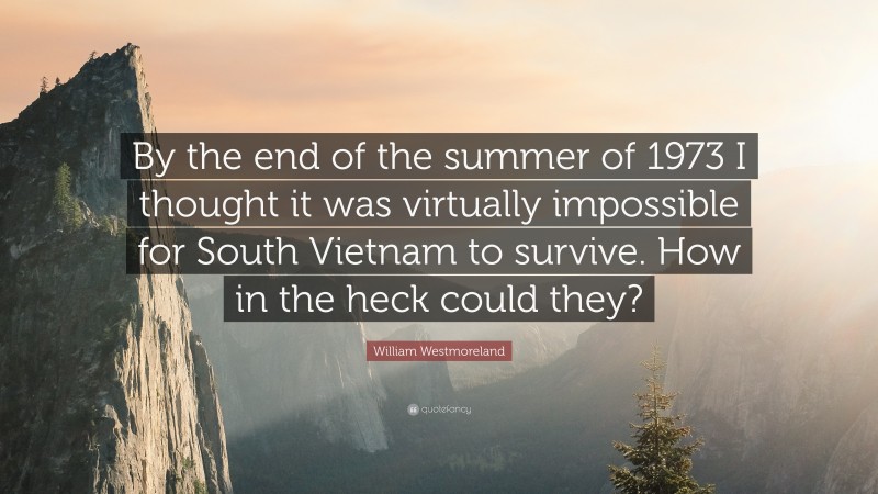 William Westmoreland Quote: “By the end of the summer of 1973 I thought it was virtually impossible for South Vietnam to survive. How in the heck could they?”