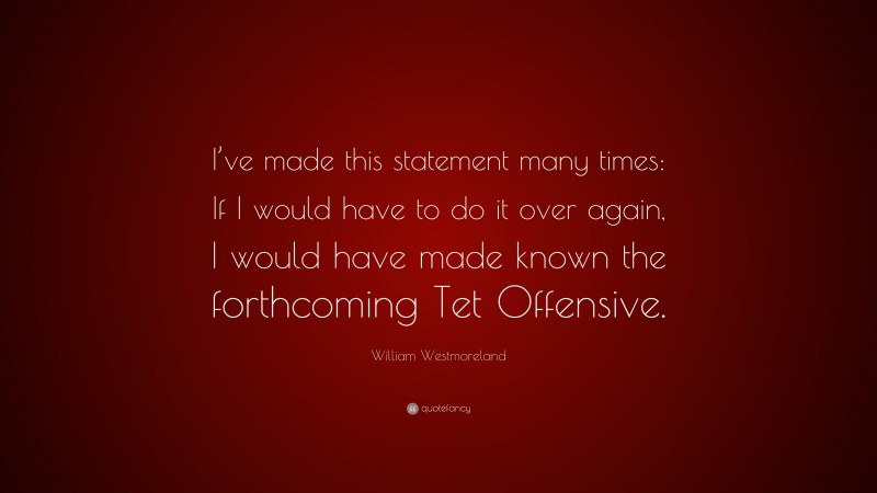 William Westmoreland Quote: “I’ve made this statement many times: If I would have to do it over again, I would have made known the forthcoming Tet Offensive.”