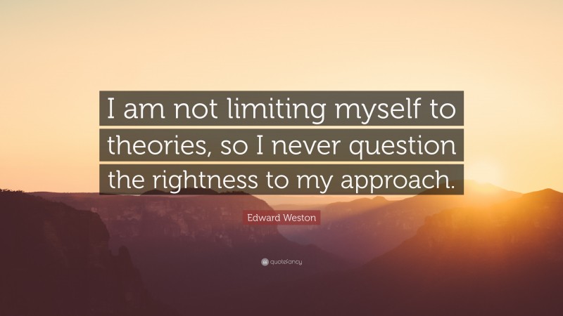 Edward Weston Quote: “I am not limiting myself to theories, so I never question the rightness to my approach.”