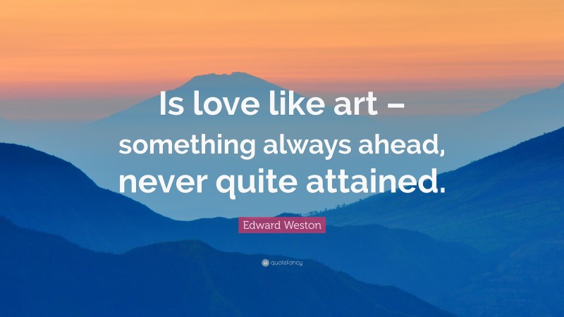 Edward Weston Quote: “Is love like art – something always ahead, never quite attained.”