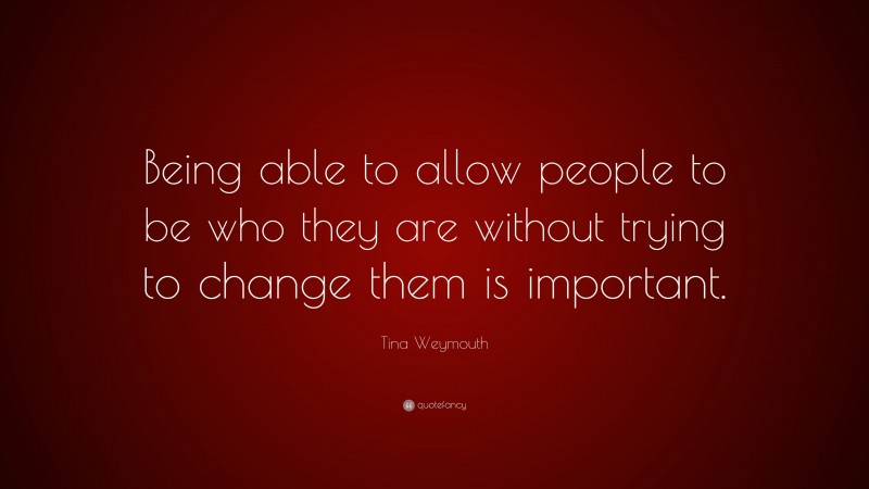 Tina Weymouth Quote: “Being able to allow people to be who they are without trying to change them is important.”