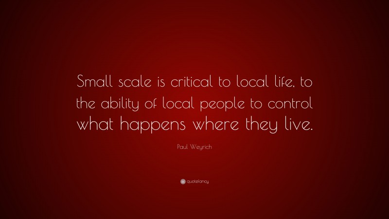 Paul Weyrich Quote: “Small scale is critical to local life, to the ability of local people to control what happens where they live.”