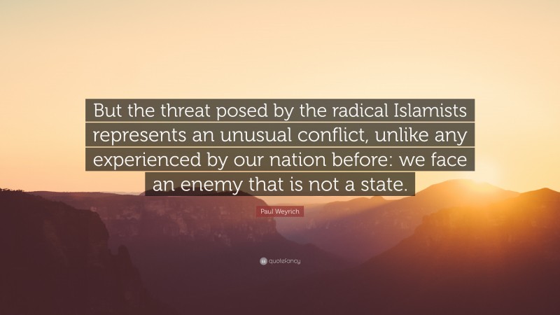 Paul Weyrich Quote: “But the threat posed by the radical Islamists represents an unusual conflict, unlike any experienced by our nation before: we face an enemy that is not a state.”