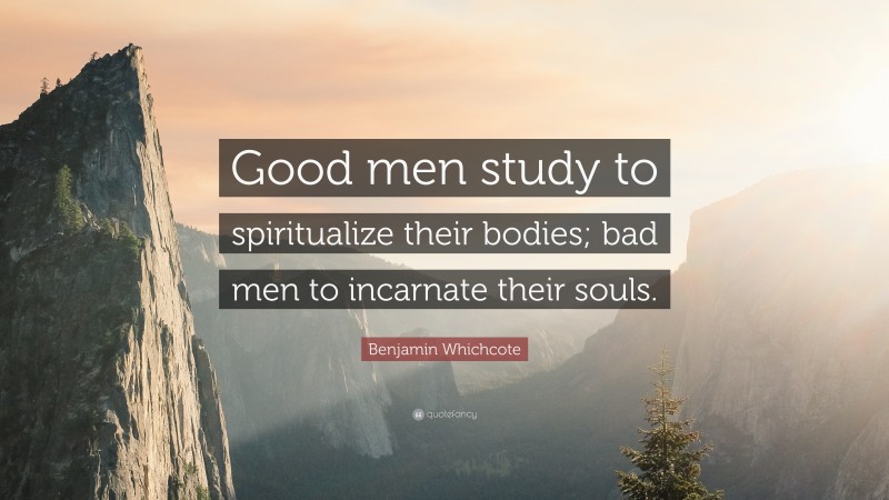 Benjamin Whichcote Quote: “Good men study to spiritualize their bodies; bad men to incarnate their souls.”